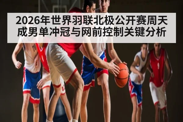 2026年世界羽联北极公开赛周天成男单冲冠与网前控制关键分析